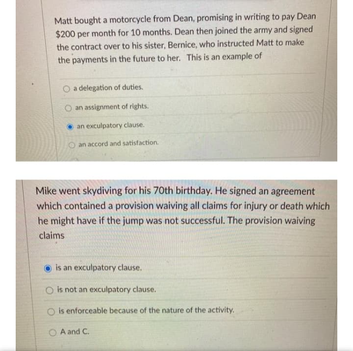 Matt bought a motorcycle from Dean, promising in writing to pay Dean
$200 per month for 10 months. Dean then joined the army and signed
the contract over to his sister, Bernice, who instructed Matt to make
the payments in the future to her. This is an example of
O a delegation of duties.
O an assignment of rights.
O an exculpatory clause.
an accord and satisfaction.
Mike went skydiving for his 70th birthday. He signed an agreement
which contained a provision waiving all claims for injury or death which
he might have if the jump was not successful. The provision waiving
claims
is an exculpatory clause.
O is not an exculpatory clause.
is enforceable because of the nature of the activity.
A and C.
