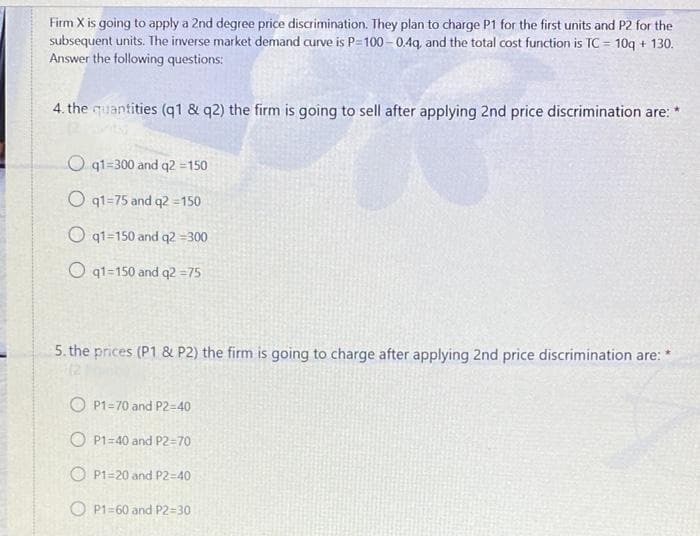 Firm X is going to apply a 2nd degree price discrimination. They plan to charge P1 for the first units and P2 for the
subsequent units. The inverse market demand curve is P=100 - 0.4q, and the total cost function is TC = 10q + 130.
Answer the following questions:
4. the quantities (q1 & q2) the firm is going to sell after applying 2nd price discrimination are:
O q1=300 and q2 =150
O q1=75 and q2 =150
O q1=150 and q2 =300
O qt=150 and q2 =75
5. the prices (P1 & P2) the firm is going to charge after applying 2nd price discrimination are:
O P1=70 and P2=40
O P1=40 and P2=70
O P1=20 and P2=40
O P1=60 and P2=30
