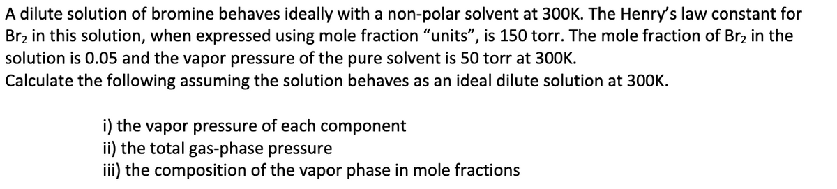 A dilute solution of bromine behaves ideally with a non-polar solvent at 300K. The Henry's law constant for
Br₂ in this solution, when expressed using mole fraction "units", is 150 torr. The mole fraction of Br₂ in the
solution is 0.05 and the vapor pressure of the pure solvent is 50 torr at 300K.
Calculate the following assuming the solution behaves as an ideal dilute solution at 300K.
i) the vapor pressure of each component
ii) the total gas-phase pressure
iii) the composition of the vapor phase in mole fractions