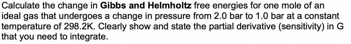 Calculate the change in Gibbs and Helmholtz free energies for one mole of an
ideal gas that undergoes a change in pressure from 2.0 bar to 1.0 bar at a constant
temperature of 298.2K. Clearly show and state the partial derivative (sensitivity) in G
that you need to integrate.