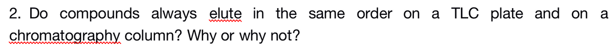 2. Do compounds always elute in the same order on a TLC plate and on a
chromatography column? Why or why not?
