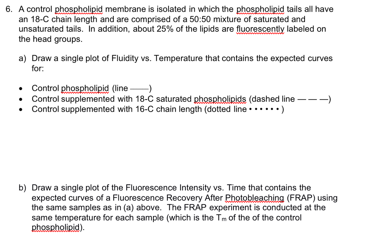 6. A control phospholipid membrane is isolated in which the phospholipid tails all have
an 18-C chain length and are comprised of a 50:50 mixture of saturated and
unsaturated tails. In addition, about 25% of the lipids are fluorescently labeled on
the head groups.
a) Draw a single plot of Fluidity vs. Temperature that contains the expected curves
for:
Control phospholipid (line- -)
Control supplemented with 18-C saturated phospholipids (dashed line -
Control supplemented with 16-C chain length (dotted line • • • • • • )
b) Draw a single plot of the Fluorescence Intensity vs. Time that contains the
expected curves of a Fluorescence Recovery After Photobleaching (FRAP) using
the same samples as in (a) above. The FRAP experiment is conducted at the
same temperature for each sample (which is the Tm of the of the control
phospholipid).