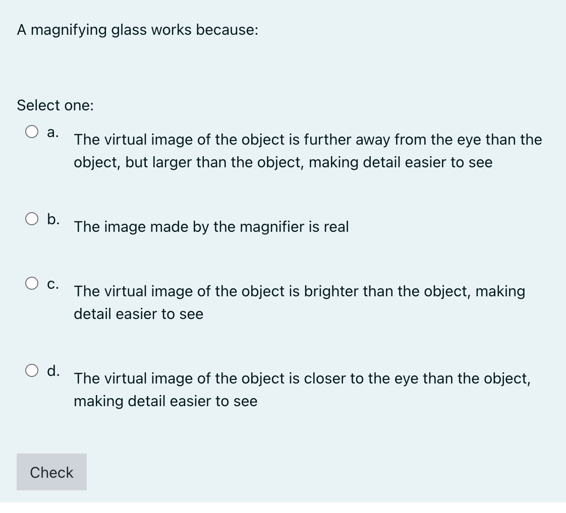 A magnifying glass works because:
Select one:
a.
The virtual image of the object is further away from the eye than the
object, but larger than the object, making detail easier to see
O b.
The image made by the magnifier is real
C.
The virtual image of the object is brighter than the object, making
detail easier to see
d.
The virtual image of the object is closer to the eye than the object,
making detail easier to see
Check