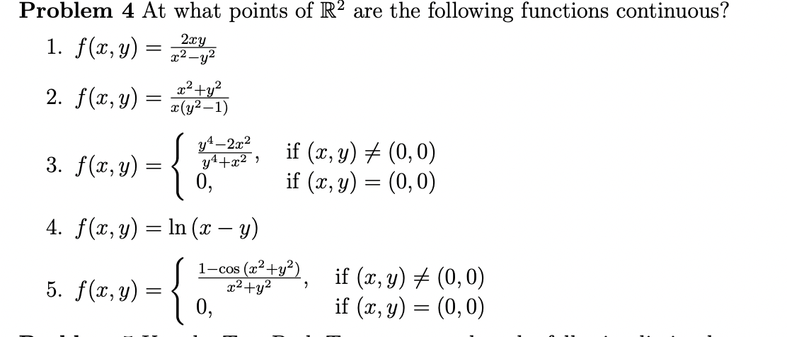 Problem 4 At what points of R? are the following functions continuous?
1. f(x,y) =
2xy
x² –y?
2. f(x, y) =
2²+y?
x(y2 –1)
-{*
y4-2x2
y4+x² ;
0,
if (x, y) # (0,0)
if (x, y) = (0,0)
3. f(x, y)
4. f(x, y) = In (x – y)
{o
1-cos (x²+y²)
x²+y²
if (x, y) # (0,0)
if (x, y) = (0,0)
5. f(x, y)
0,
