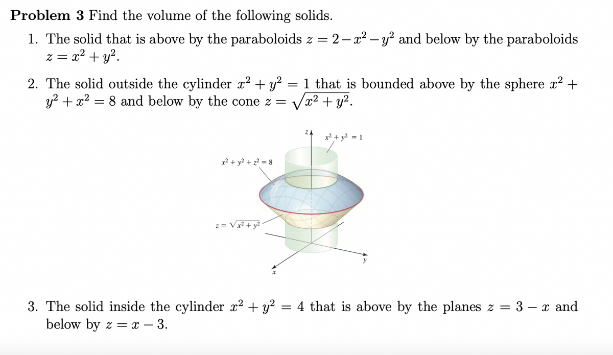 ### Problem 3: Finding the Volume of Solids

#### 1. Volume of the Solid Bounded by Paraboloids
Find the volume of the solid that is above the paraboloid \( z = 2 - x^2 - y^2 \) and below the paraboloid \( z = x^2 + y^2 \).

#### 2. Volume of the Solid Outside a Cylinder and Bounded by a Sphere and a Cone
Find the volume of the solid outside the cylinder \( x^2 + y^2 = 1 \) that is bounded above by the sphere \( x^2 + y^2 + z^2 = 8 \) and below by the cone \( z = \sqrt{x^2 + y^2} \).

- **Diagram Explanation:**
  The diagram shows a three-dimensional view of the solid in question. Key features include:
  - A vertical cylinder represented by \( x^2 + y^2 = 1 \).
  - A sphere represented by \( x^2 + y^2 + z^2 = 8 \), whose top cap bounds the solid from above.
  - A cone represented by \( z = \sqrt{x^2 + y^2} \), which bounds the solid from below.
  - The regions of intersection are shown with the resulting solid shaded to illustrate the volume to be calculated.

#### 3. Volume of the Solid Inside a Cylinder and Bounded by Planes
Find the volume of the solid inside the cylinder \( x^2 + y^2 = 4 \) that is above the plane \( z = 3 - x \) and below the plane \( z = x - 3 \).