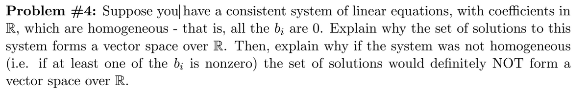 Problem #4: Suppose you[ have a consistent system of linear equations, with coefficients in
R, which are homogeneous - that is, all the b; are 0. Explain why the set of solutions to this
system forms a vector space over R. Then, explain why if the system was not homogeneous
(i.e. if at least one of the b; is nonzero) the set of solutions would definitely NOT form a
vector space over R.
