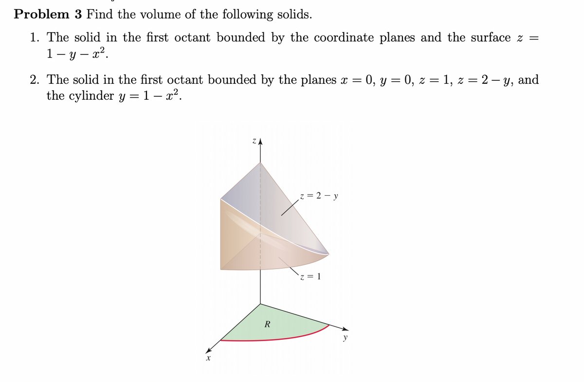 Problem 3 Find the volume of the following solids.
1. The solid in the first octant bounded by the coordinate planes and the surface z =
1 - y – x².
2. The solid in the first octant bounded by the planes x = 0, y = 0, z = 1, z = 2 – y, and
the cylinder y =1 – x².
z = 2 – y
R
y
