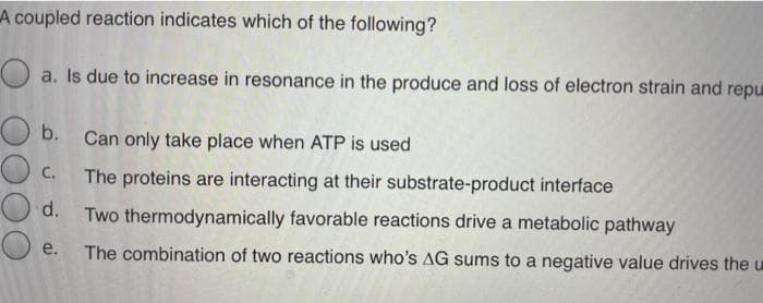 A coupled reaction indicates which of the following?
a. Is due to increase in resonance in the produce and loss of electron strain and repu
b. Can only take place when ATP is used
C.
The proteins are interacting at their substrate-product interface
d. Two thermodynamically favorable reactions drive a metabolic pathway
e.
The combination of two reactions who's AG sums to a negative value drives the u
