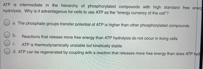 ATP is intermediate in the hierarchy of phosphorylated compounds with high standard free energ
hydrolysis. Why is it advantageous for cells to use ATP as the "energy currency of the cell"?
a. The phosphate groups transfer potential of ATP is higher than other phosphorylated compounds
b.
Reactions that release more free energy than ATP hydrolysis do not occur in living cells
C.
ATP is thermodynamically unstable but kinetically stable
d. ATP can be regenerated by coupling with a reaction that releases more free energy than does ATP hyd
