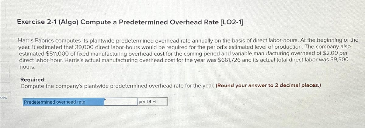 ces
Exercise 2-1 (Algo) Compute a Predetermined Overhead Rate [LO2-1]
Harris Fabrics computes its plantwide predetermined overhead rate annually on the basis of direct labor-hours. At the beginning of the
year, it estimated that 39,000 direct labor-hours would be required for the period's estimated level of production. The company also
estimated $511,000 of fixed manufacturing overhead cost for the coming period and variable manufacturing overhead of $2.00 per
direct labor-hour. Harris's actual manufacturing overhead cost for the year was $661,726 and its actual total direct labor was 39,500
hours.
Required:
Compute the company's plantwide predetermined overhead rate for the year. (Round your answer to 2 decimal places.)
Predetermined overhead rate
per DLH