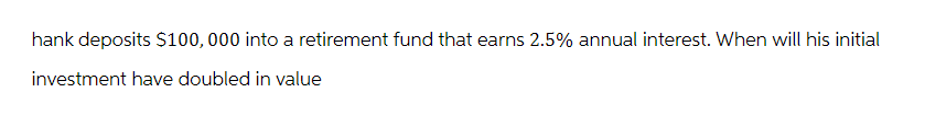 hank deposits $100,000 into a retirement fund that earns 2.5% annual interest. When will his initial
investment have doubled in value