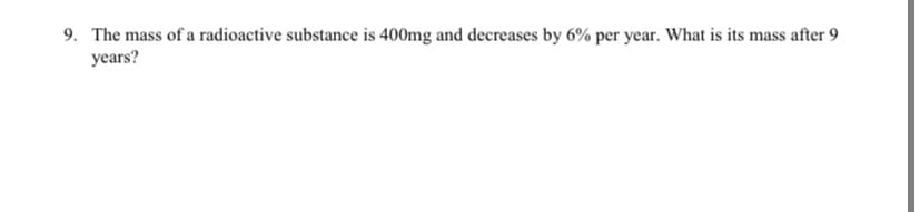 9. The mass of a radioactive substance is 400mg and decreases by 6% per year. What is its mass after 9
уears?
