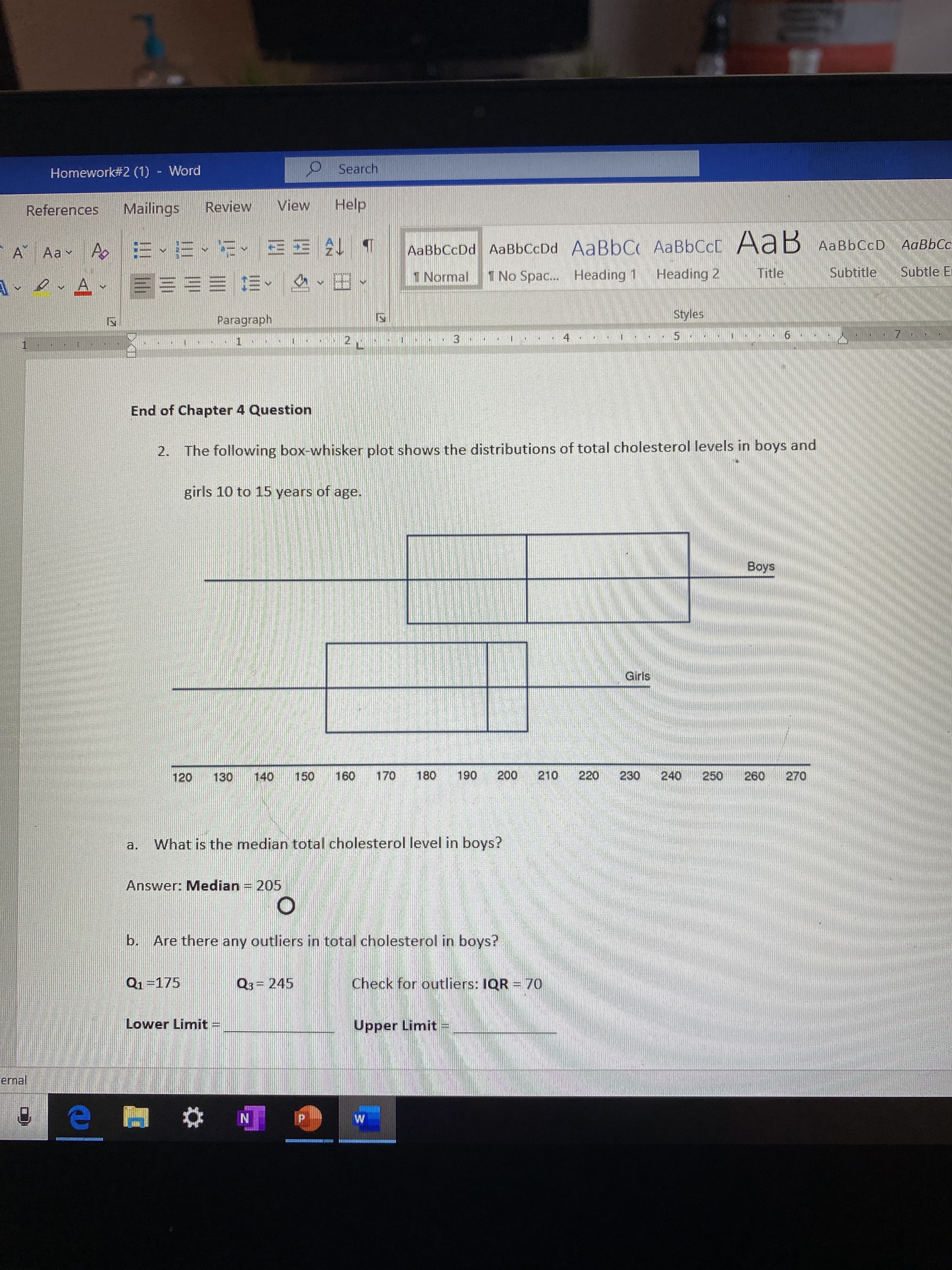 O Search
Homework#2 (1) - Word
Help
View
Review
Mailings
References
AaBbCc
AaBbCcDd AaBbCcDd AaBbC AABBCCC AaB AaBbCcD
A AaY
Subtle Er
Subtitle
Title
Heading 2
1 No Spac.. Heading 1
1 Normal
ArevAr E=== E-
Styles
Paragraph
7
15
4
13
LE
End of Chapter 4 Question
The following box-whisker plot shows the distributions of total cholesterol levels in boys and
2.
girls 10 to 15 years of age.
Boys
Girls
190
200
210
220
230
240
250
260
160
170
180
270
150
140
120
130
a. What is the median total cholesterol level in boys?
Answer: Median = 205
b.
Are there any outliers in total cholesterol in boys?
Q1=175
Check for outliers: IQR = 70
Q3 = 245
Lower Limit =
Upper Limit
ernal
IN
