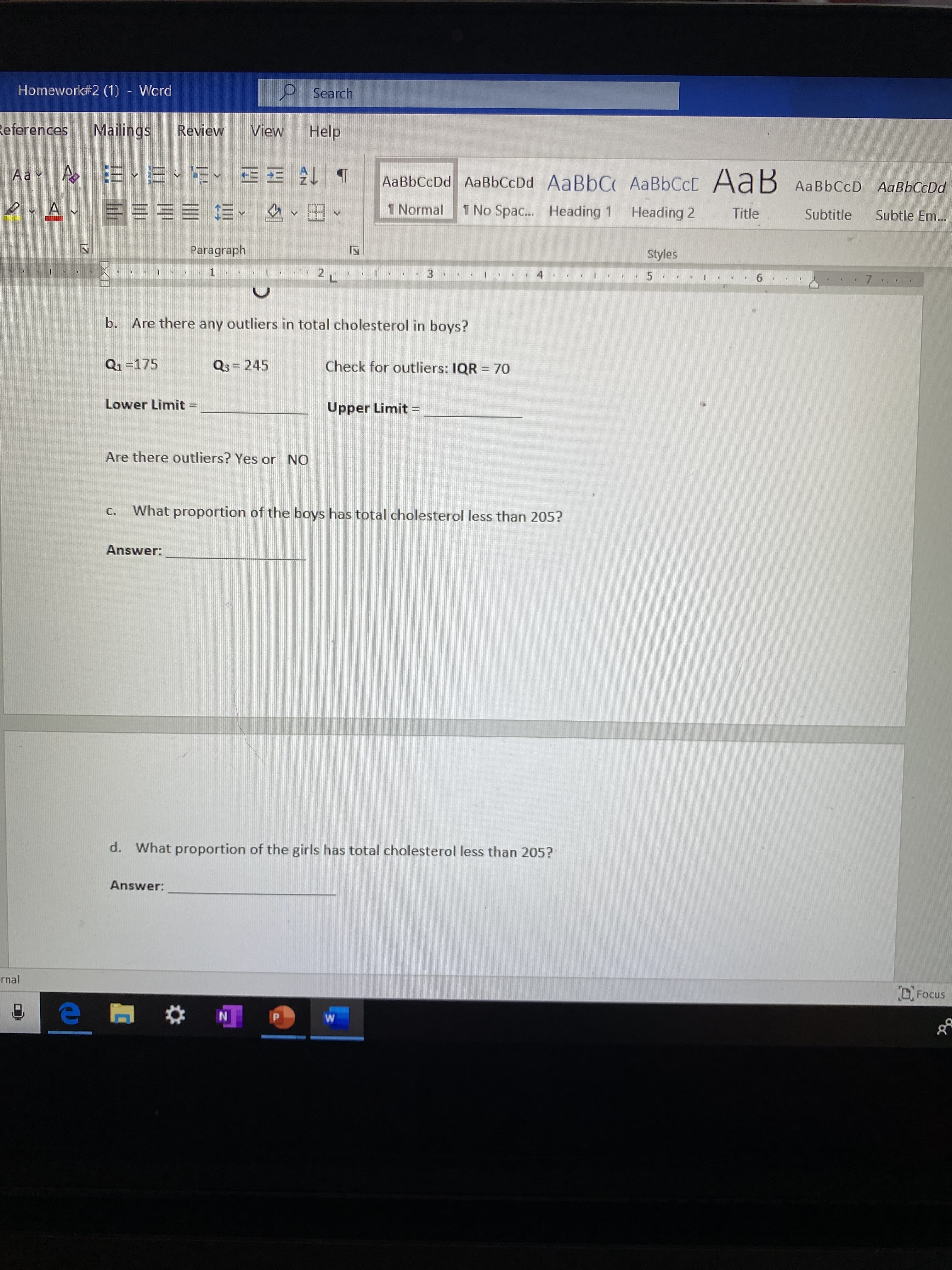 Homework#2 (1) - Word
9 Search
References
Mailings
Review
View
Help
Aa v A Er
AaBbCcDd AaBbCcDd AaBbC AaBbCcD AaB AaBbCcD AaBbCcDd
1 Normal
1 No Spac.. Heading 1
Heading 2
Title
Subtitle
Subtle Em...
Paragraph
Styles
7.
Are there any outliers in total cholesterol in boys?
b.
Q1=175
Q3= 245
Check for outliers: IQR = 70
Lower Limit =
Upper Limit =
Are there outliers? Yes or NO
What proportion of the boys has total cholesterol less than 205?
C.
Answer:
d.
What proportion of the girls has total cholesterol less than 205?
Answer:
rnal
O Focus
17
