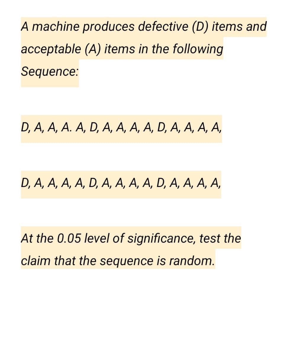 A machine produces defective (D) items and
acceptable (A) items in the following
Sequence:
D, A, A, A. A, D, А, А, А, А, D, A, А, А, А,
D, A, A, A, A, D, А, А, А, А, D, A, А, А, А,
At the 0.05 level of significance, test the
claim that the sequence is random.
