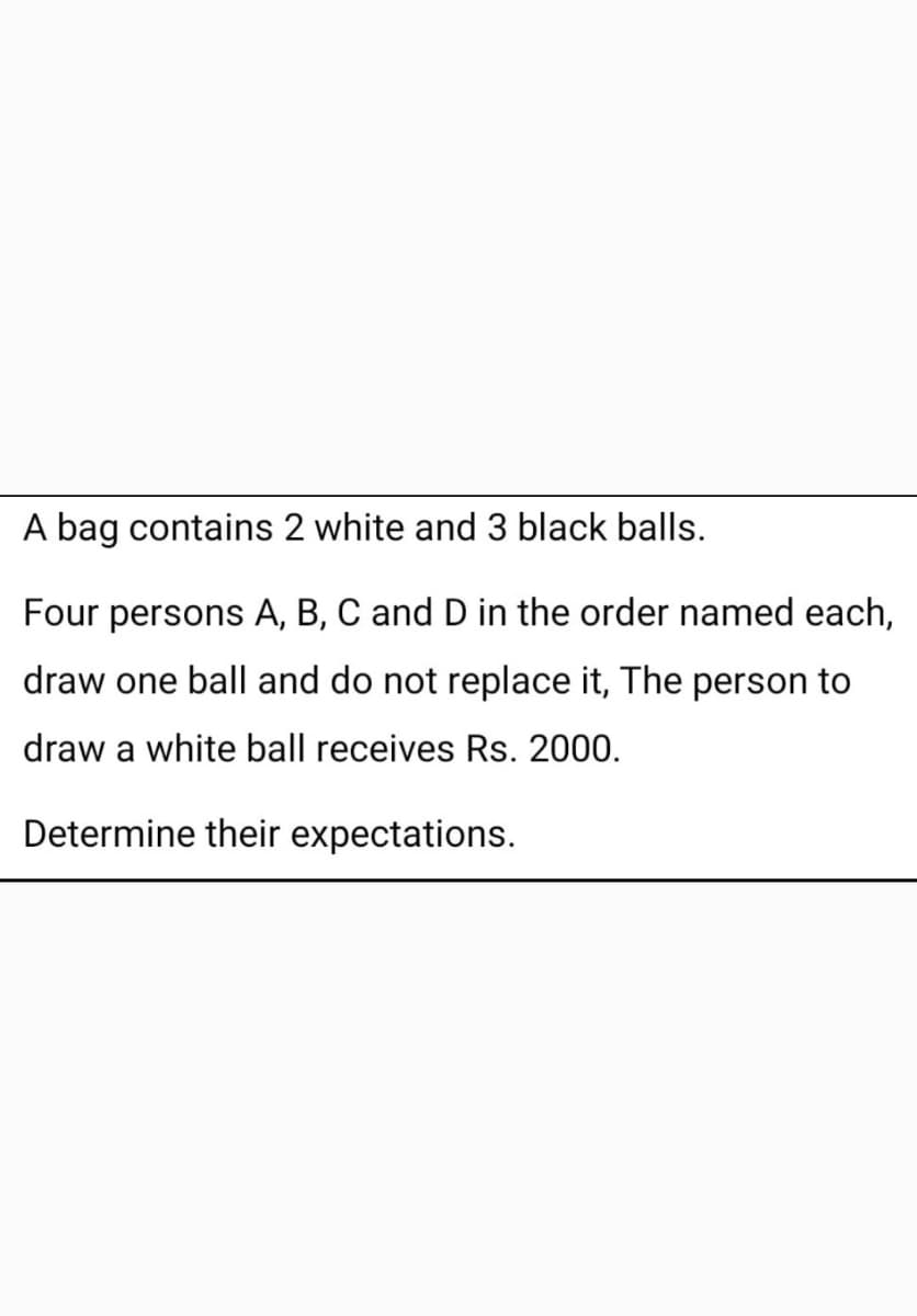 A bag contains 2 white and 3 black balls.
Four persons A, B, C and D in the order named each,
draw one ball and do not replace it, The person to
draw a white ball receives Rs. 2000.
Determine their expectations.
