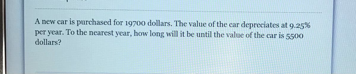 A new car is purchased for 19700 dollars. The value of the car depreciates at 9.25%
per year. To the nearest year, how long will it be until the value of the car is 5500
dollars?
