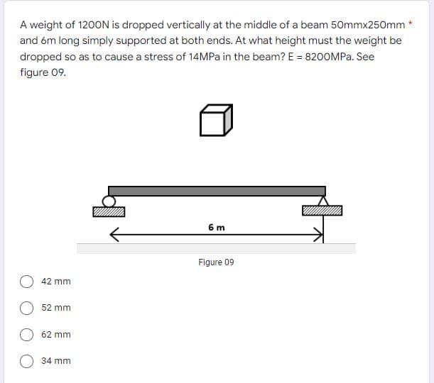 A weight of 1200N is dropped vertically at the middle of a beam 50mmx250mm *
and óm long simply supported at both ends. At what height must the weight be
dropped so as to cause a stress of 14MP in the beam? E = 8200MPA. See
figure 09.
6 m
Figure 09
42 mm
52 mm
62 mm
34 mm
