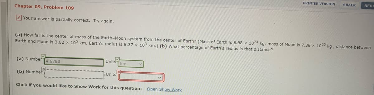 PRINTER VERSION
1 BACK
NEXT
Chapter 09, Problem 109
Z Your answer is partially correct. Try again.
(a) How far is the center of mass of the Earth-Moon system from the center of Earth? (Mass of Earth is 5.98 x 1024 kg, mass of Moon is 7.36 x 1022 kg, distance between
Earth and Moon is 3.82 x 1o5 km, Earth's radius is 6.37 x 103 km.) (b) What percentage of Earth's radius is that distance?
(a) Number
4.67E3
Units
km
(b) Number
Units
Click if you would like to Show Work for this question: Open Show Work
