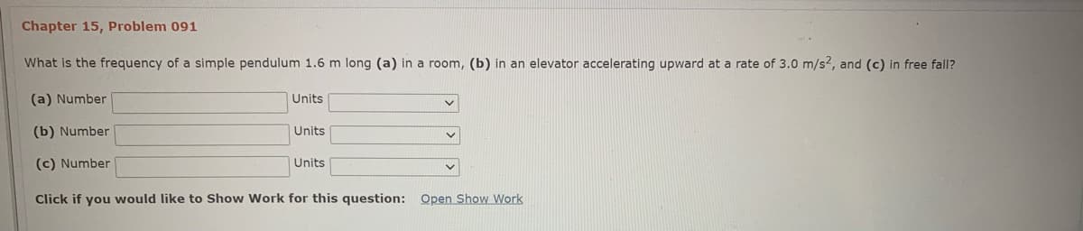 Chapter 15, Problem 091
What is the frequency of a simple pendulum 1.6 m long (a) in a room, (b) in an elevator accelerating upward at a rate of 3.0 m/s2, and (c) in free fall?
(a) Number
Units
(b) Number
Units
(c) Number
Units
Click if you would like to Show Work for this question: Open Show Work
