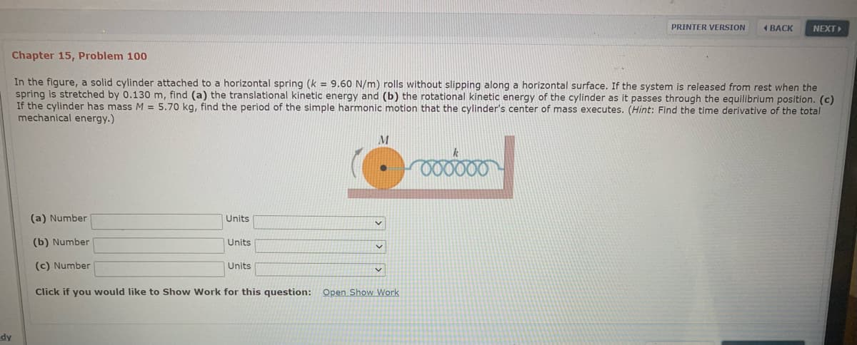 PRINTER VERSION
1 BACK
NEXT
Chapter 15, Problem 100
In the figure, a solid cylinder attached to a horizontal spring (k = 9.60 N/m) rolls without slipping along a horizontal surface. If the system is released from rest when the
spring is stretched by 0.130 m, find (a) the translational kinetic energy and (b) the rotational kinetic energy of the cylinder as it passes through the equilibrium position. (c)
If the cylinder has mass M = 5.70 kg, find the period of the simple harmonic motion that the cylinder's center of mass executes. (Hint: Find the time derivative of the total
mechanical energy.)
000000
(a) Number
Units
(b) Number
Units
(c) Number
Units
Click if you would like to Show Work for this question: Open Show Work
dy
