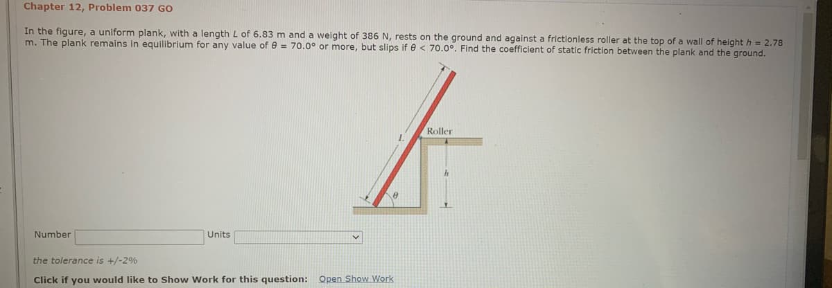 Chapter 12, Problem 037 GO
In the figure, a uniform plank, with a length L of 6.83 m and a weight of 386 N, rests on the ground and against a frictionless roller at the top of a wall of height h = 2.78
m. The plank remains in equilibrium for any value of e = 70.0° or more, but slips if e < 70.0°. Find the coefficient of static friction between the plank and the ground.
Roller
Number
Units
the tolerance is +/-2%
Click if you would like to Show Work for this question: Open Show Work
