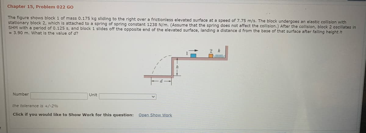 Chapter 15, Problem 022 GO
The figure shows block 1 of mass 0.175 kg sliding to the right over a frictionless elevated surface at a speed of 7.75 m/s. The block undergoes an elastic collision with
stationary block 2, which is attached to a spring of spring constant 1238 N/m. (Assume that the spring does not affect the collision.) After the collision, block 2 oscillates in
SHM with a period of 0.125 s, and block 1 slides off the opposite end of the elevated surface, landing a distance d from the base of that surface after falling height h
= 3.90 m. What is the value of d?
Number
Unit
the tolerance is +/-2%
Click if you would like to Show Work for this question: Open Show Work
