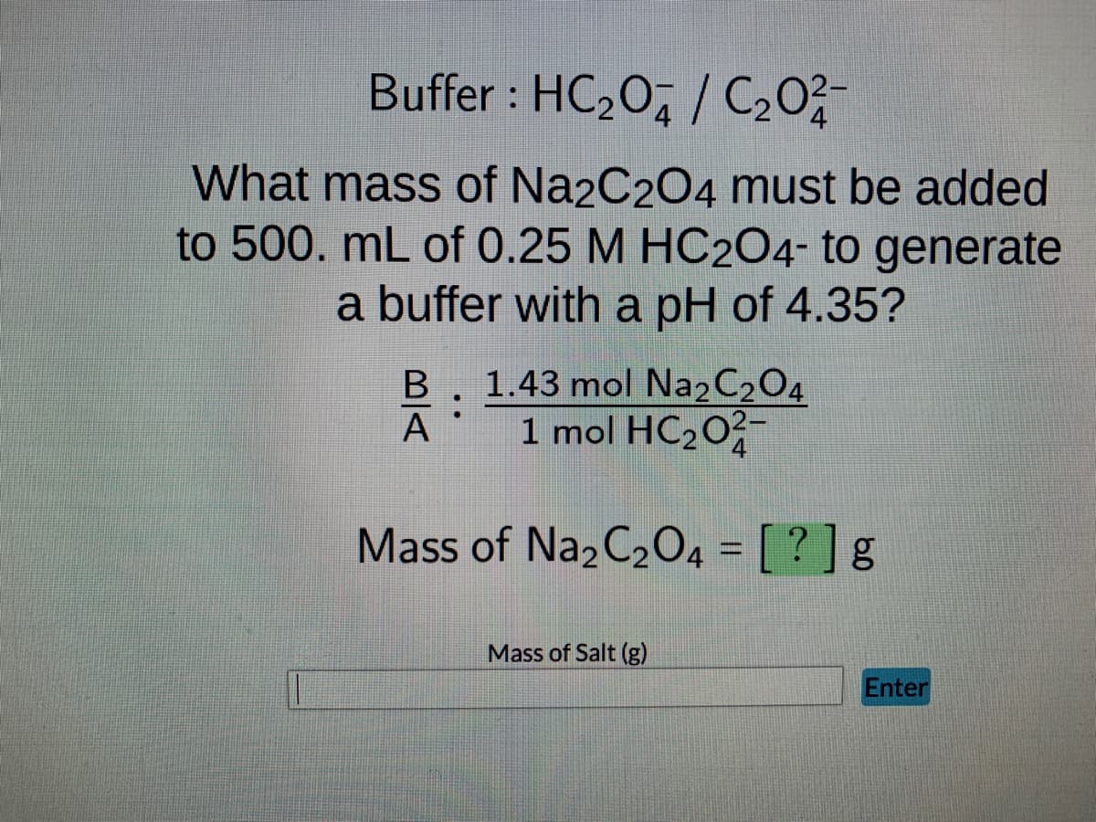 Buffer : HC₂0/C₂0²2 -
What mass of Na2C2O4 must be added
to 500. mL of 0.25 M HC204- to generate
a buffer with a pH of 4.35?
B 1.43 mol Na2C2O4
1 mol HC₂02
:
A
Mass of Na2C₂O4 = [?] g
Mass of Salt (g)
Enter