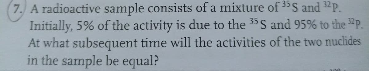 7. A radioactive sample consists of a mixture of 35 S and 32 P.
Initially, 5% of the activity is due to the 35 S and 95% to the ³2 P.
At what subsequent time will the activities of the two nuclides
in the sample be equal?
100