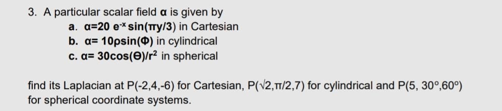 3. A particular scalar field a is given by
a. a=20 ex sin(πy/3) in Cartesian
b. a=10psin() in cylindrical
c. a=30cos(e)/r² in spherical
find its Laplacian at P(-2,4,-6) for Cartesian, P(√2,π/2,7) for cylindrical and P(5, 30°, 60°)
for spherical coordinate systems.