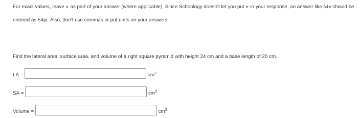 For exact values, leave r as part of your answer (where applicable). Since Schoology doesn't let you put x in your response, an answer like 54r should be
entered as 54pi. Also, don't use commas or put units on your answers.
Find the lateral area, surface area, and volume of a right square pyramid with height 24 cm and a base length of 20 cm.
LA =
cm?
SA =
cm?
Volume =
cm
