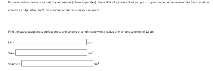 For exact values, leave n as part of your answer (where applicable). Since Schoology doesn't let you put x in your response, an answer like 54 should be
entered as 54pi. Also, don't use commas or put units on your answers.
Find the exact lateral area, surface area, and volume of a right cone with a radius of 9 cm and a height of 12 cm.
LA =
cm?
SA =
cm?
Volume =
cm
