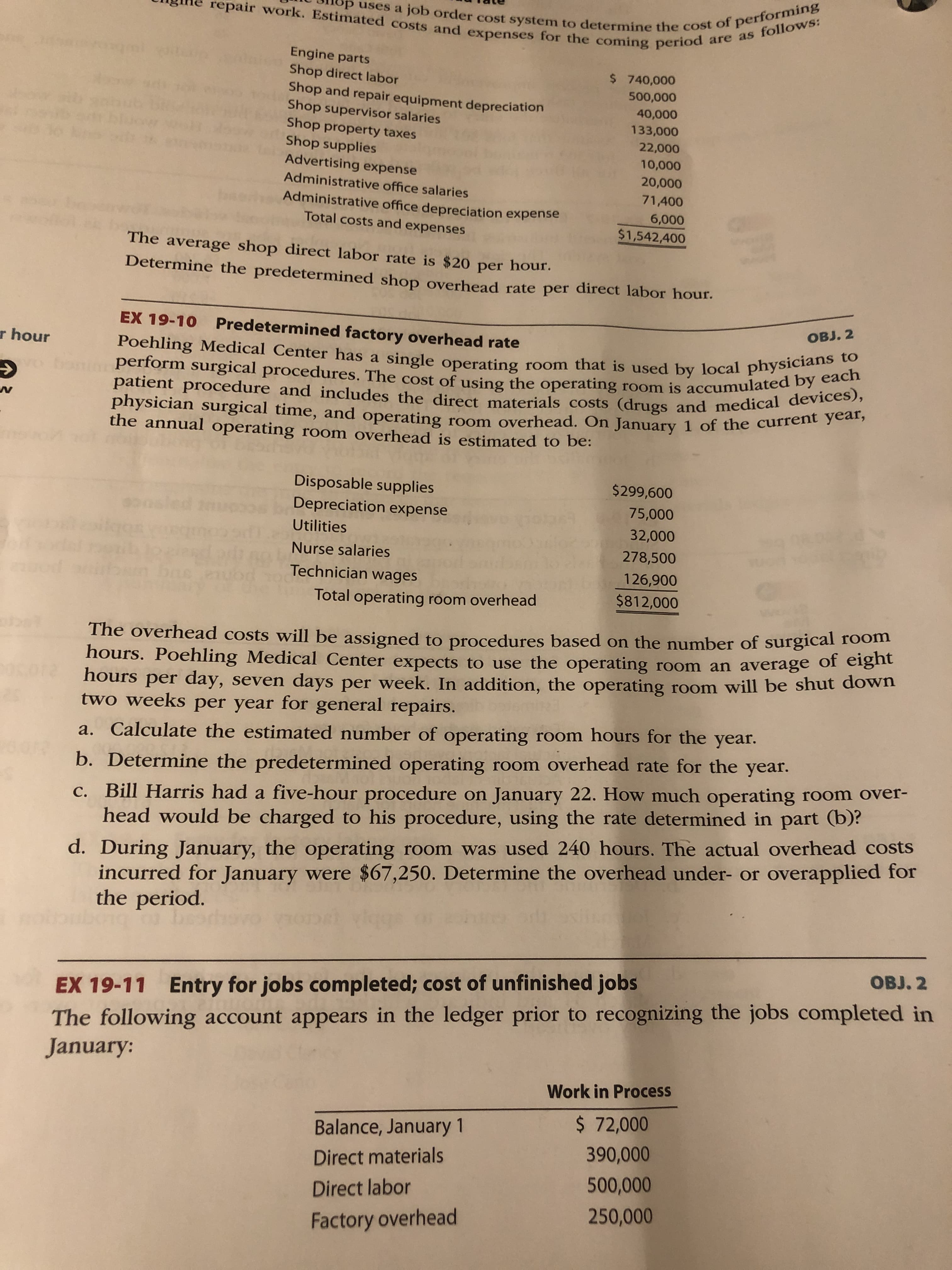 repair work. Estimated costs and expenses for the coming period are as follows:
uses a job order cost system to determine the cost of performing
Engine parts
Shop direct labor
Shop and repair equipment depreciation
Shop supervisor salaries
Shop property taxes
Shop supplies
Advertising expense
$ 740,000
500,000
40,000
133,000
22,000
10,000
20,000
Administrative office salaries
71,400
Administrative office depreciation expense
Total costs and expenses
6,000
$1,542,400
The average shop direct labor rate is $20 per hour.
Determine the predetermined shop overhead rate per direct labor hour.
EX 19-10 Predetermined factory overhead rate
OBJ. 2
Poehling Medical Center has a single operating room that is used by local physicians to
patient procedure and includes the direct materials costs (drugs and medical devices),
r hour
perform surgical procedures. The cost of using the operating room is accumulated by each
physician surgical time, and operating room overhead. On January 1 of the current year,
the annual operating room overhead is estimated to be:
Disposable supplies
$299,600
Depreciation expense
75,000
Utilities
32,000
Nurse salaries
278,500
126,900
$812,000
Technician wages
Total operating room overhead
The overhead costs will be assigned to procedures based on the number of surgical room
hours. Poehling Medical Center expects to use the operating room an average of eigint
hours
per day, seven days per week. In addition, the operating room will be shut down
two weeksS per year
for general repairs.
a. Calculate the estimated number of operating room hours for the year.
b. Determine the predetermined operating room overhead rate for the year.
c. Bill Harris had a five-hour procedure on January 22. How much operating room over-
head would be charged to his procedure, using the rate determined in part (b)?
d. During January, the operating room was used 240 hours. The actual overhead costs
incurred for January were $67,250. Determine the overhead under- or overapplied for
the period.
be
OBJ. 2
EX 19-11 Entry for jobs completed; cost of unfinished jobs
The following account appears in the ledger prior to recognizing the jobs completed in
January:
Work in Process
$ 72,000
Balance, January 1
390,000
Direct materials
500,000
Direct labor
250,000
Factory overhead
