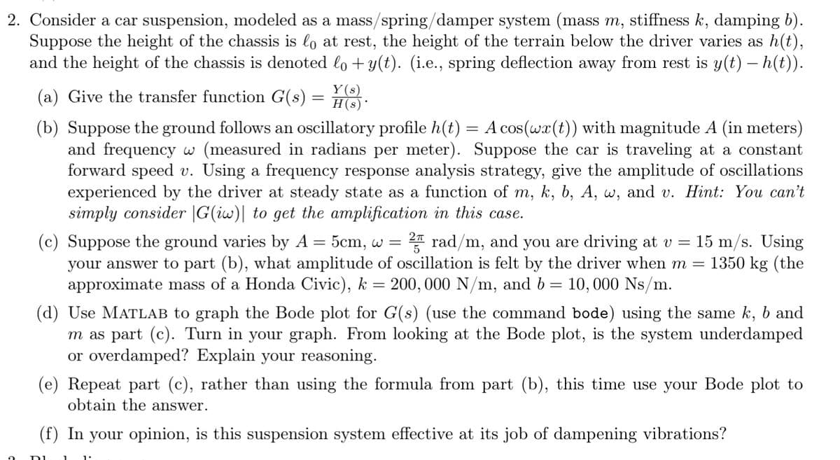 2. Consider a car suspension, modeled as a mass/spring/damper system (mass m, stiffness k, damping b).
Suppose the height of the chassis is lo at rest, the height of the terrain below the driver varies as h(t),
and the height of the chassis is denoted lo + y(t). (i.e., spring deflection away from rest is y(t) – h(t)).
2
(a) Give the transfer function G(s) = H(s) ·
=
(b) Suppose the ground follows an oscillatory profile h(t) A cos(wx (t)) with magnitude A (in meters)
and frequency w (measured in radians per meter). Suppose the car is traveling at a constant
forward speed v. Using a frequency response analysis strategy, give the amplitude of oscillations
experienced by the driver at steady state as a function of m, k, b, A, w, and v. Hint: You can't
simply consider |G(iw)| to get the amplification in this case.
(c) Suppose the ground varies by A = 5cm, w = 2 rad/m, and you are driving at v = 15 m/s. Using
your answer to part (b), what amplitude of oscillation is felt by the driver when m = 1350 kg (the
approximate mass of a Honda Civic), k 200,000 N/m, and b= 10,000 Ns/m.
=
(d) Use MATLAB to graph the Bode plot for G(s) (use the command bode) using the same k, b and
m as part (c). Turn in your graph. From looking at the Bode plot, is the system underdamped
or overdamped? Explain your reasoning.
(e) Repeat part (c), rather than using the formula from part (b), this time use your Bode plot to
obtain the answer.
(f) In your opinion, is this suspension system effective at its job of dampening vibrations?
DI