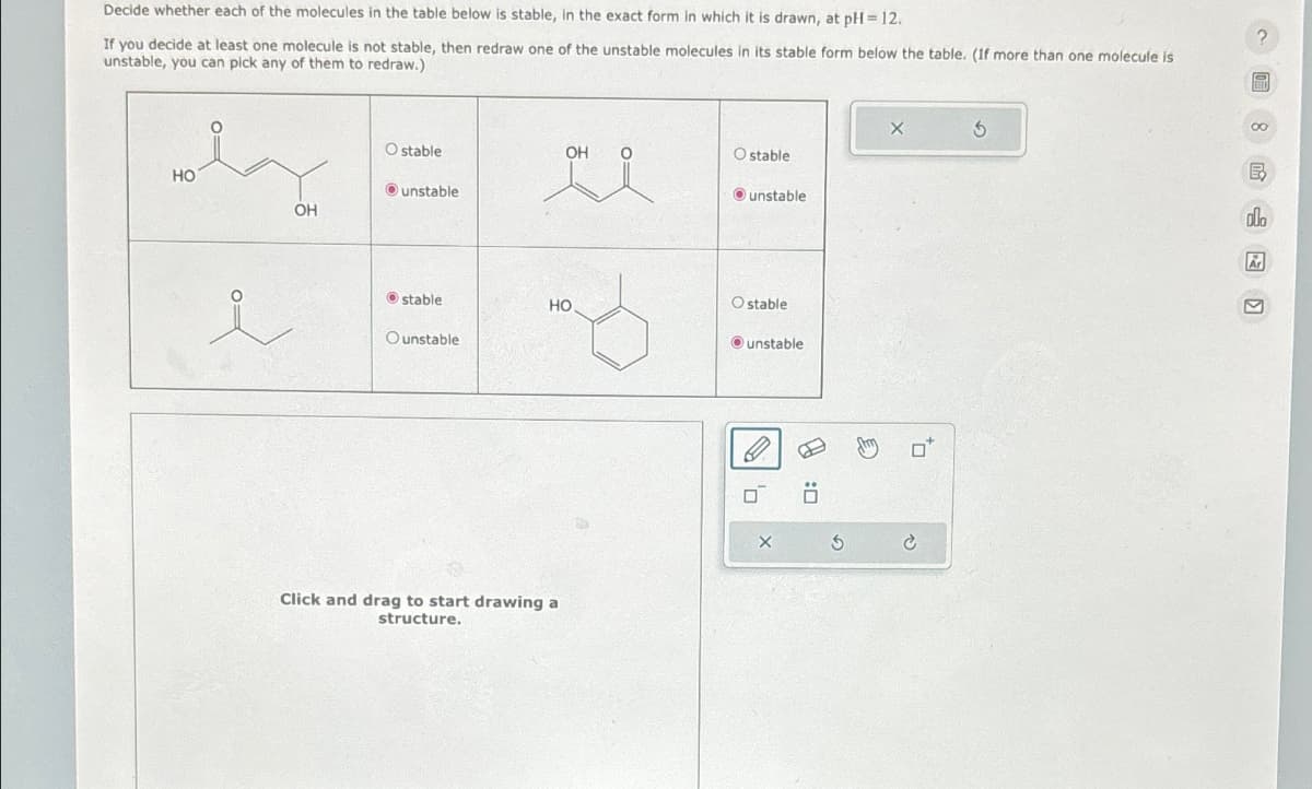 5
Decide whether each of the molecules in the table below is stable, in the exact form in which it is drawn, at pH=12.
If you decide at least one molecule is not stable, then redraw one of the unstable molecules in its stable form below the table. (If more than one molecule is
unstable, you can pick any of them to redraw.)
?
HO
OH
O stable
OH
O stable
unstable
unstable
i
stable
HO
Ostable
Ounstable
unstable
Click and drag to start drawing a
structure.
H
:☐
€
8
olo