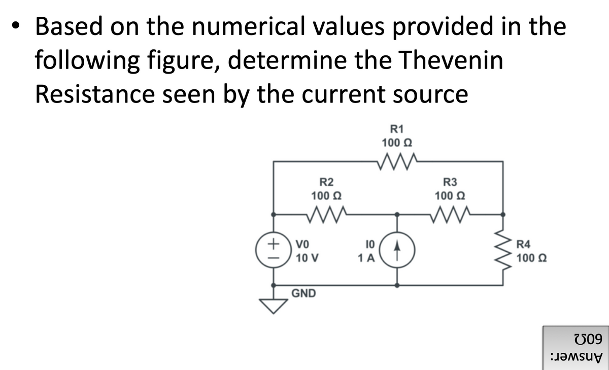 • Based on the numerical values provided in the
following figure, determine the Thevenin
Resistance seen by the current source
R1
100 Q
R2
R3
100 Q
100 Q
+) vo
10
1 A
R4
10 V
100 Q
GND
V09
Answer:
