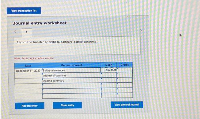 View transaction list
Journal entry worksheet
Record the transfer of profit to partners' capital accounts.
Note: Enter debits before credits.
Date
December 31, 2023 Salary allowances
Interest allowances
Income summary
General Journal
Record entry
Clear entry
Debit
167,000
Credit
View general Journal