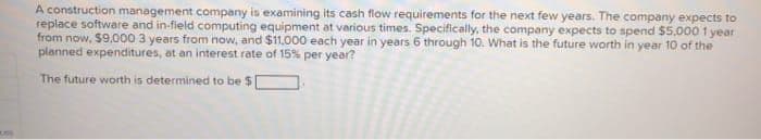 A construction management company is examining its cash flow requirements for the next few years. The company expects to
replace software and in-field computing equipment at various times. Specifically, the company expects to spend $5.000 1 year
from now, $9.000 3 years from now, and $11,000 each year in years 6 through 10. What is the future worth in year 10 of the
planned expenditures, at an interest rate of 15% per year?
The future worth is determined to be $
