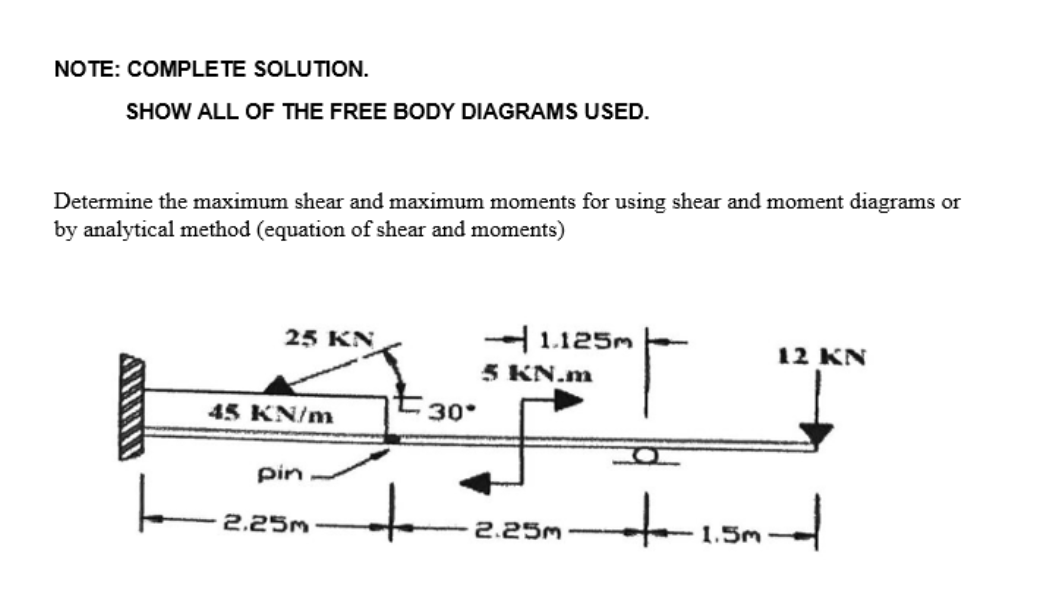 NOTE: COMPLETE SOLUTION.
SHOW ALL OF THE FREE BODY DIAGRAMS USED.
Determine the maximum shear and maximum moments for using shear and moment diagrams or
by analytical method (equation of shear and moments)
25 KN
45 KN/m
pin.
2.25m
30.
1.125m
5 KN.m
2.25m
12 KN
+-1.5m-d