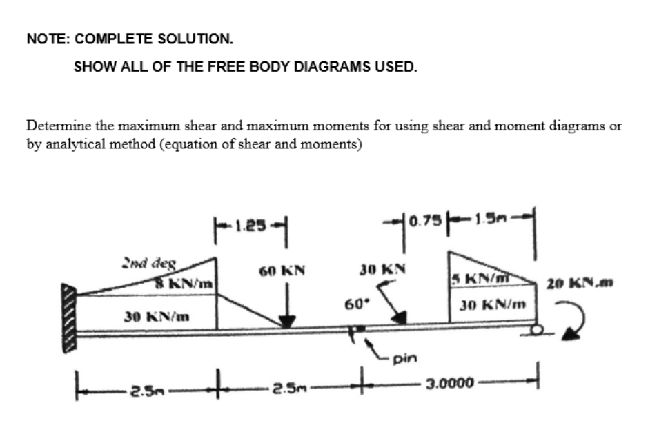 NOTE: COMPLETE SOLUTION.
SHOW ALL OF THE FREE BODY DIAGRAMS USED.
Determine the maximum shear and maximum moments for using shear and moment diagrams or
by analytical method (equation of shear and moments)
2nd deg
8 KN/m
30 KN/m
|--1.25-|
2.5m
60 KN
2.5m
30 KN
60°
-10.7351-130-
+
pin
5 KN/m
30 KN/m
3.0000
20 KN.m