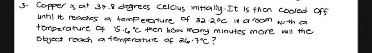 3. Copper is at 37.8 degrees Celcius initially. It is then cooled off
until it reaches a temperature of 32.2°C in a room with a
temperature of 15.6°C then how many minutes more will the
Object reach a temperature of 26.7°C?