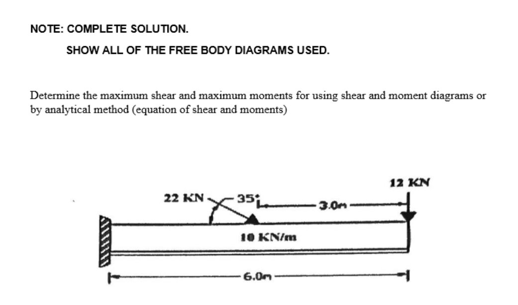 NOTE: COMPLETE SOLUTION.
SHOW ALL OF THE FREE BODY DIAGRAMS USED.
Determine the maximum shear and maximum moments for using shear and moment diagrams or
by analytical method (equation of shear and moments)
A!!!!!!!
22 KN
X35L
10 KN/m
6.0m
3.0m
12 KN