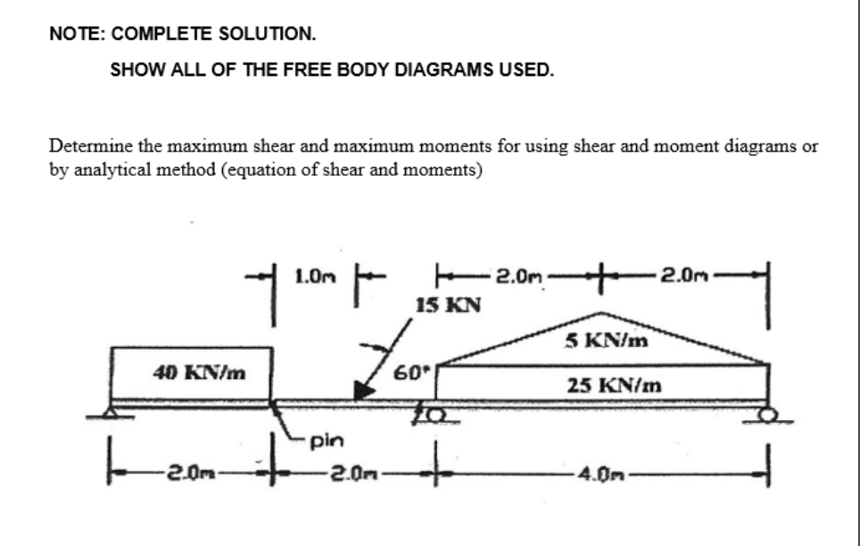 NOTE: COMPLETE SOLUTION.
SHOW ALL OF THE FREE BODY DIAGRAMS USED.
Determine the maximum shear and maximum moments for using shear and moment diagrams or
by analytical method (equation of shear and moments)
40 KN/m
2.0m
1.0m
+
f/ 2.00 por 12.01.
15 KN
pin
2.0m
60*
+
5 KN/m
25 KN/m
-4.0m
2.0m