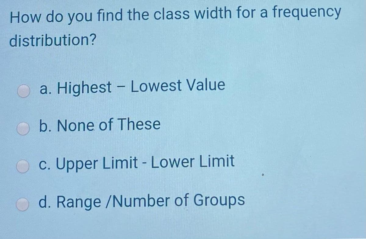 How do you find the class width for a frequency
distribution?
a. Highest - Lowest Value
b. None of These
c. Upper Limit - Lower Limit
d. Range /Number of Groups
