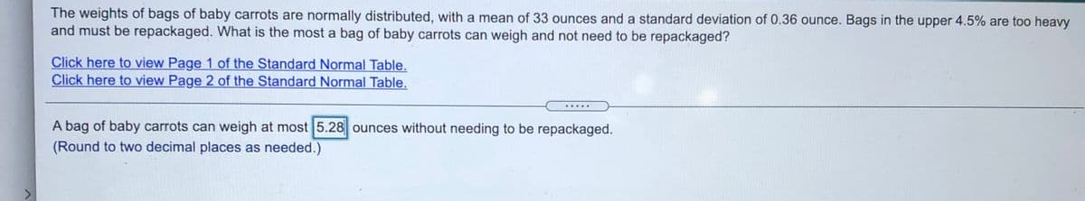 The weights of bags of baby carrots are normally distributed, with a mean of 33 ounces and a standard deviation of 0.36 ounce. Bags in the upper 4.5% are too heavy
and must be repackaged. What is the most a bag of baby carrots can weigh and not need to be repackaged?
Click here to view Page 1 of the Standard Normal Table.
Click here to view Page 2 of the Standard Normal Table.
A bag of baby carrots can weigh at most 5.28 ounces without needing to be repackaged.
(Round to two decimal places as needed.)
<>
