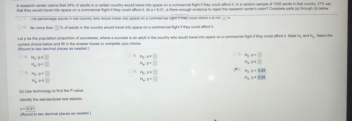 A research center claims that 24% of adults in a certain country would travel into space on a commercial flight if they could afford it. In a random sample of 1200 adults in that country, 27% say
that they would travel into space on a commercial flight if they could afford it. At a= 0.01, is there enough evidence to reject the research center's claim? Complete parts (a) through (d) below.
%.
ine percentage aquits in the country wno wouia travei into space on a commerciai TIignt in they couia affora it is not
D. No more than
% of adults in the country would travel into space on a commercial flight if they could afford it.
Let p be the population proportion of successes, where a success is an adult in the country who would travel into space on a commercial flight if they could afford it. State Ho and Ha. Select the
correct choice below and fill in the answer boxes to complete your choice.
(Round to two decimal places as needed.)
O A. Ho: p2
B. Ho: p#
O C. Ho: p<
Ha: p=
Haip2
Ha: p<
D. Ho: p>
O E. Ho: ps
F.
Ho:p= 0.24
Ha: p>
Ha:p# 0.24
Ha: ps
(b) Use technology to find the P-value.
Identify the standardized test statistic.
z=0.01
(Round to two decimal places as needed.)
