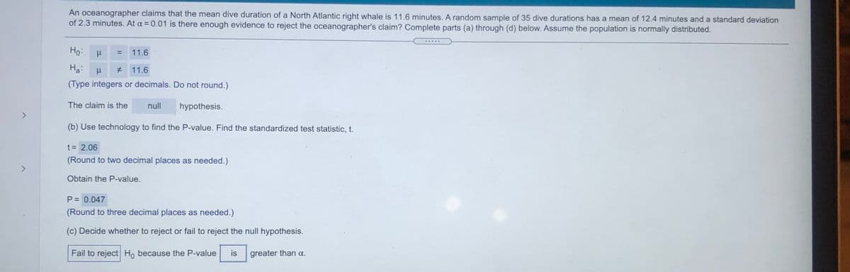 An oceanographer claims that the mean dive duration of a North Atlantic right whale is 11.6 minutes. A random sample of 35 dive durations has a mean of 12.4 minutes and a standard deviation
of 2.3 minutes. At a = 0.01 is there enough evidence to reject the oceanographer's claim? Complete parts (a) through (d) below. Assume the population is normally distributed.
Ho:
11.6
На
11.6
(Type integers or decimals. Do not round.)
The claim is the
null
hypothesis.
<>
(b) Use technology to find the P-value. Find the standardized test statistic, t.
t = 2.06
(Round to two decimal places as needed.)
<>
Obtain the P-value.
P = 0.047
(Round to three decimal places as needed.)
(c) Decide whether to reject or fail to reject the null hypothesis.
Fail to reject H, because the P-value
is
greater than a.
