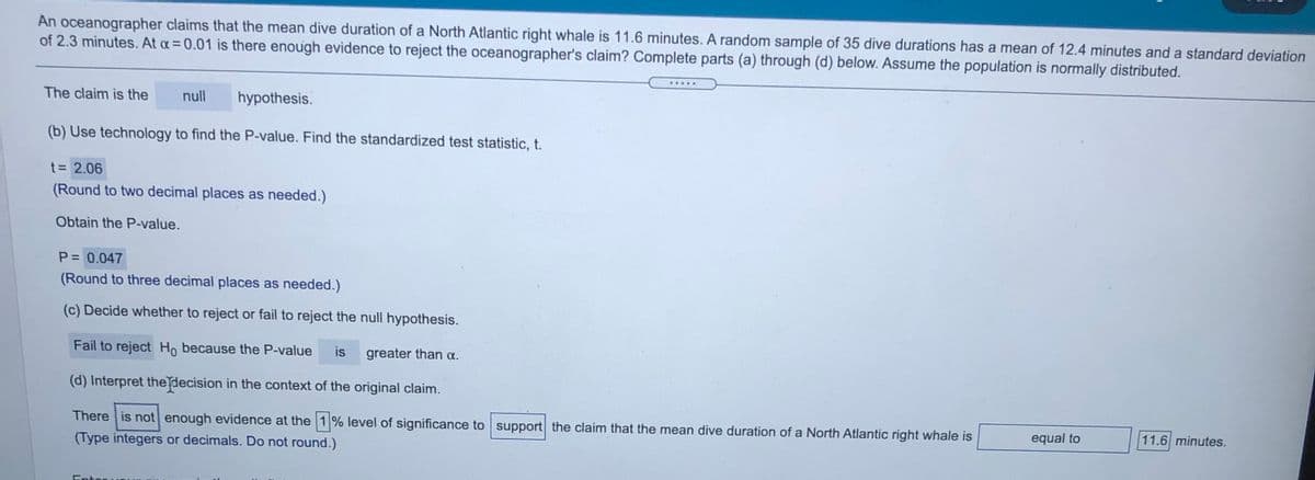 oceanographer claims that the mean dive duration of a North Atlantic right whale is 11.6 minutes. A random sample of 35 dive durations has a mean of 12.4 minutes and a standard deviation
of 2.3 minutes. At a= 0.01 is there enough evidence to reject the oceanographer's claim? Complete parts (a) through (d) below. Assume the population is normally distributed.
An
.....
The claim is the
null
hypothesis.
(b) Use technology to find the P-value. Find the standardized test statistic, t.
t = 2.06
(Round to two decimal places as needed.)
Obtain the P-value.
P = 0.047
(Round to three decimal places as needed.)
(c) Decide whether to reject or fail to reject the null hypothesis.
Fail to reject Ho because the P-value
is
greater than a.
(d) Interpret the decision in the context of the original claim.
There is not enough evidence at the 1% level of significance to support the claim that the mean dive duration of a North Atlantic right whale is
equal to
11.6 minutes.
(Type integers or decimals. Do not round.)
Entor
