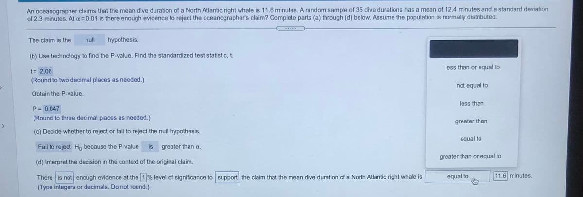 An oceanographer claims that the mean dive duration of a North Atlantic right whale is 11.6 minutes. A random sample of 35 dive durations has a mean of 12.4 minutes and a standard deviation
of 2.3 minutes. At a= 0.01 is there enough evidence to reject the oceanographer's claim? Complete parts (a) through (d) below. Assume the population is normally distributed.
.....
The claim is the
null
hypothesis.
(b) Use technology to find the P-value. Find the standardized test statistic, t.
less than or equal to
t= 2.06
(Round to two decimal places as needed.)
not equal to
Obtain the P-value.
less than
P= 0.047
(Round to three decimal places as needed.)
greater than
>
(c) Decide whether to reject or fail to reject the null hypothesis.
equal to
Fail to reject Ho because the P-value
is
greater than a.
greater than or equal to
(d) Interpret the decision in the context of the original claim.
There is not enough evidence at the 1% level of significance to support the claim that the mean dive duration of a North Atlantic right whale is
equal to
11.6 minutes.
(Type integers or decimals. Do not round.)
