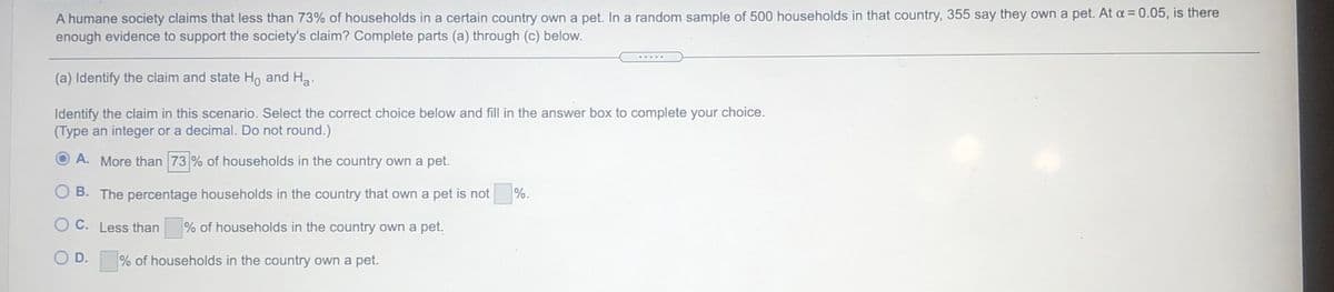 A humane society claims that less than 73% of households in a certain country own a pet. In a random sample of 500 households in that country, 355 say they own a pet. At a = 0.05, is there
enough evidence to support the society's claim? Complete parts (a) through (c) below.
(a) Identify the claim and state Ho and Ha.
Identify the claim in this scenario. Select the correct choice below and fill in the answer box to complete your choice.
(Type an integer or a decimal. Do not round.)
A. More than 73 % of households in the country own a pet.
B. The percentage households in the country that own a pet is not
%.
O C. Less than
% of households in the country own a pet.
O D.
% of households in the country own a pet.
